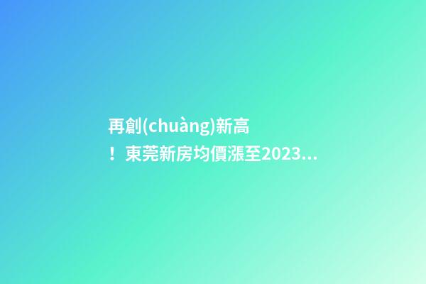 再創(chuàng)新高！東莞新房均價漲至20232元/m2！這個鎮(zhèn)周成交超百套！